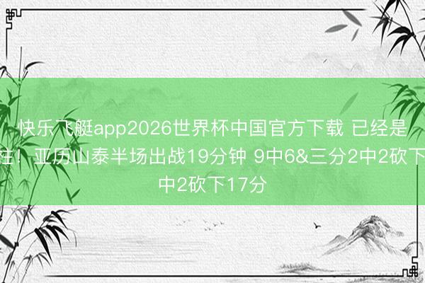 快乐飞艇app2026世界杯中国官方下载 已经是顶梁柱！亚历山泰半场出战19分钟 9中6&三分2中2砍下17分