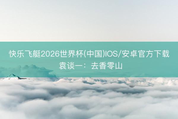 快乐飞艇2026世界杯(中国)IOS/安卓官方下载 袁谈一：去香零山