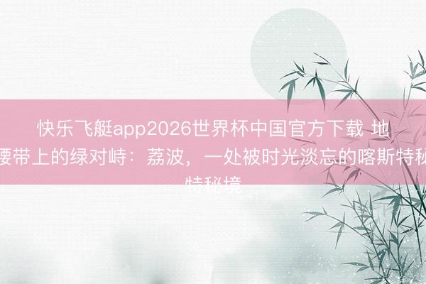 快乐飞艇app2026世界杯中国官方下载 地球腰带上的绿对峙：荔波，一处被时光淡忘的喀斯特秘境