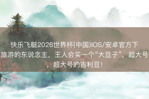 快乐飞艇2026世界杯(中国)IOS/安卓官方下载 去云南旅游的东说念主，王人会买一个“大豆子”，超大号的吉利豆！