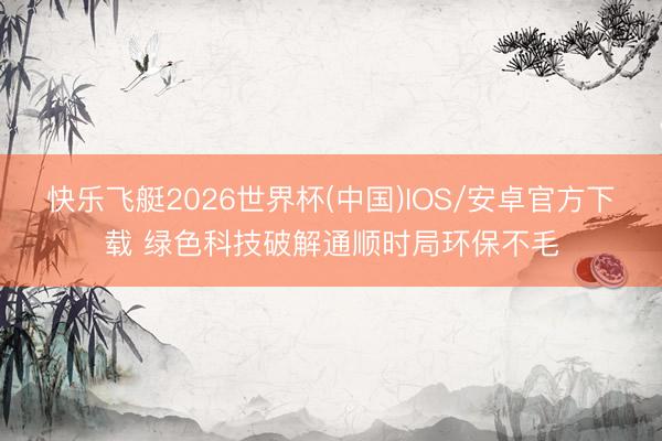 快乐飞艇2026世界杯(中国)IOS/安卓官方下载 绿色科技破解通顺时局环保不毛