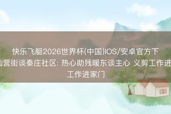 快乐飞艇2026世界杯(中国)IOS/安卓官方下载 仙营街谈秦庄社区: 热心助残暖东谈主心 义剪工作进家门
