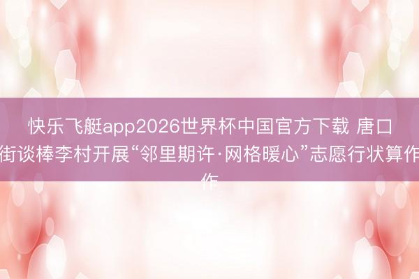 快乐飞艇app2026世界杯中国官方下载 唐口街谈棒李村开展“邻里期许·网格暖心”志愿行状算作