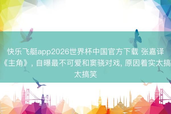 快乐飞艇app2026世界杯中国官方下载 张嘉译拍《主角》， 自曝最不可爱和窦骁对戏， 原因着实太搞笑