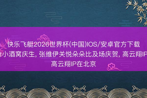 快乐飞艇2026世界杯(中国)IOS/安卓官方下载 董璇为小酒窝庆生， 张维伊关悦朵朵比及场庆贺， 高云翔IP在北京