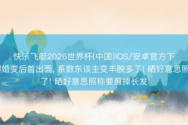 快乐飞艇2026世界杯(中国)IOS/安卓官方下载 蔡卓妍被曝婚变后首出面, 系数东谈主变丰腴多了! 晒好意思照称要剪掉长发