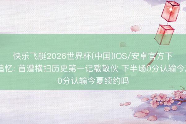 快乐飞艇2026世界杯(中国)IOS/安卓官方下载 哈登追忆: 首遭横扫历史第一记载散伙 下半场0分认输今夏续约吗