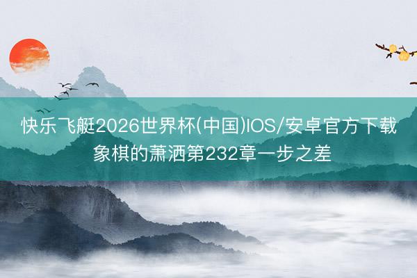 快乐飞艇2026世界杯(中国)IOS/安卓官方下载 象棋的萧洒第232章一步之差