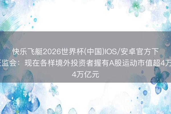 快乐飞艇2026世界杯(中国)IOS/安卓官方下载 证监会：现在各样境外投资者握有A股运动市值超4万亿元