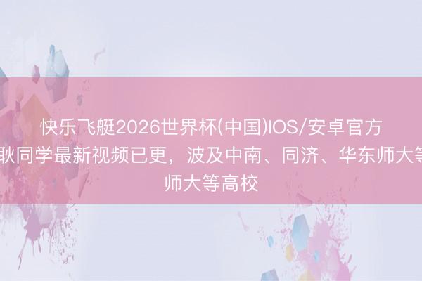 快乐飞艇2026世界杯(中国)IOS/安卓官方下载 耿同学最新视频已更，波及中南、同济、华东师大等高校