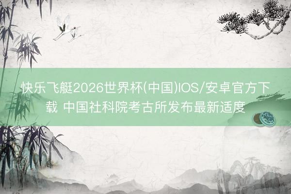 快乐飞艇2026世界杯(中国)IOS/安卓官方下载 中国社科院考古所发布最新适度