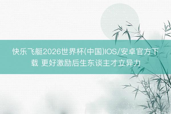 快乐飞艇2026世界杯(中国)IOS/安卓官方下载 更好激励后生东谈主才立异力