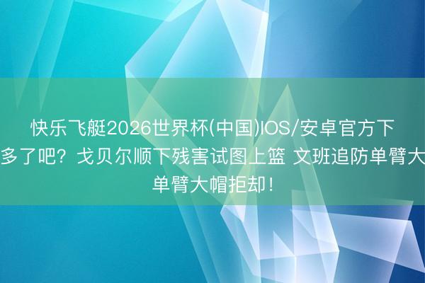 快乐飞艇2026世界杯(中国)IOS/安卓官方下载 念念多了吧？戈贝尔顺下残害试图上篮 文班追防单臂大帽拒却！