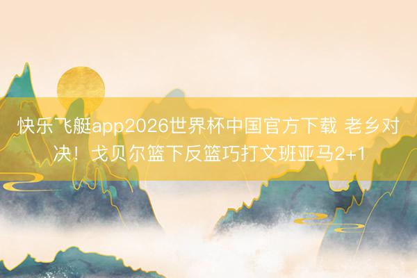 快乐飞艇app2026世界杯中国官方下载 老乡对决！戈贝尔篮下反篮巧打文班亚马2+1