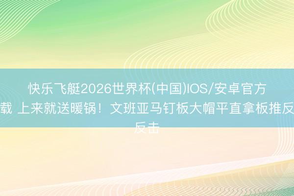 快乐飞艇2026世界杯(中国)IOS/安卓官方下载 上来就送暖锅！文班亚马钉板大帽平直拿板推反击