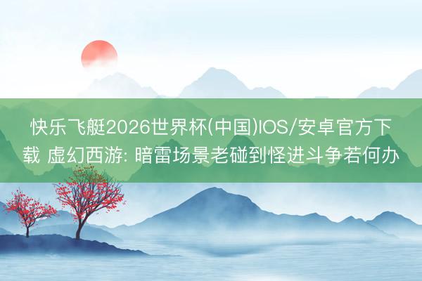 快乐飞艇2026世界杯(中国)IOS/安卓官方下载 虚幻西游: 暗雷场景老碰到怪进斗争若何办