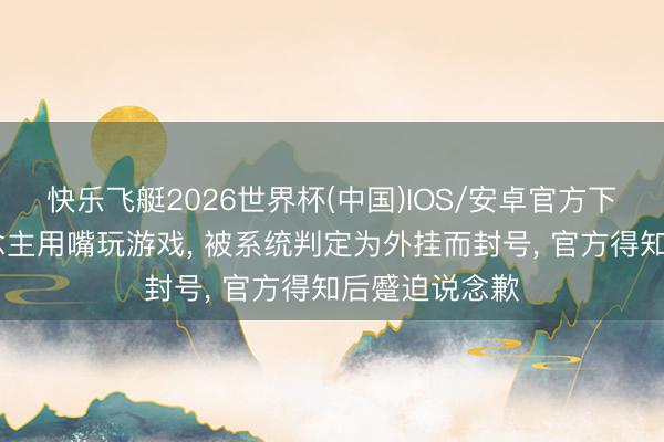 快乐飞艇2026世界杯(中国)IOS/安卓官方下载 残疾东说念主用嘴玩游戏， 被系统判定为外挂而封号， 官方得知后蹙迫说念歉