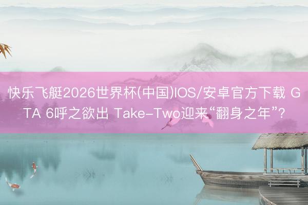 快乐飞艇2026世界杯(中国)IOS/安卓官方下载 GTA 6呼之欲出 Take-Two迎来“翻身之年”？