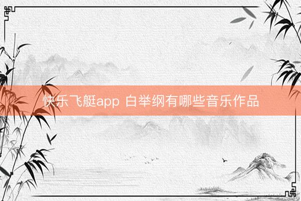 快乐飞艇app 白举纲有哪些音乐作品