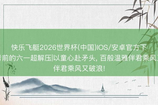 快乐飞艇2026世界杯(中国)IOS/安卓官方下载 高考前的六一超解压|以童心赴矛头， 百般温雅伴君乘风又破浪!