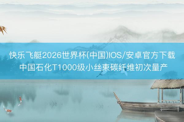 快乐飞艇2026世界杯(中国)IOS/安卓官方下载 中国石化T1000级小丝束碳纤维初次量产