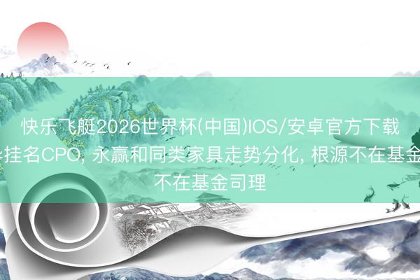 快乐飞艇2026世界杯(中国)IOS/安卓官方下载 不异挂名CPO， 永赢和同类家具走势分化， 根源不在基金司理
