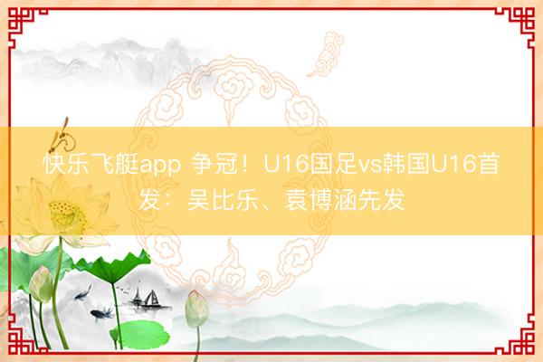 快乐飞艇app 争冠！U16国足vs韩国U16首发：吴比乐、袁博涵先发