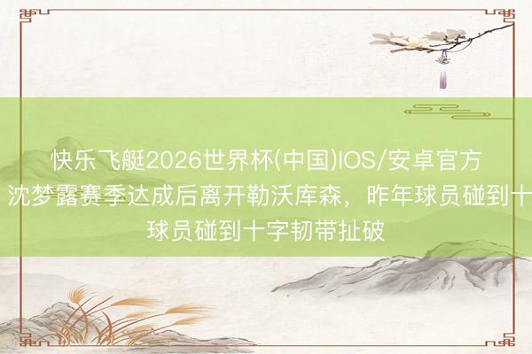 快乐飞艇2026世界杯(中国)IOS/安卓官方下载 官方：沈梦露赛季达成后离开勒沃库森，昨年球员碰到十字韧带扯破