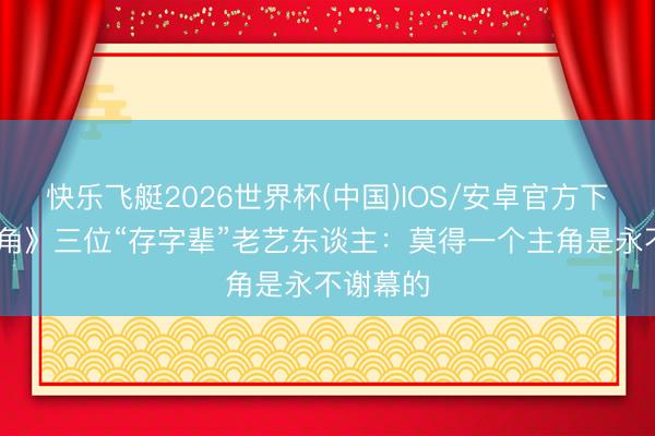 快乐飞艇2026世界杯(中国)IOS/安卓官方下载 《主角》三位“存字辈”老艺东谈主：莫得一个主角是永不谢幕的