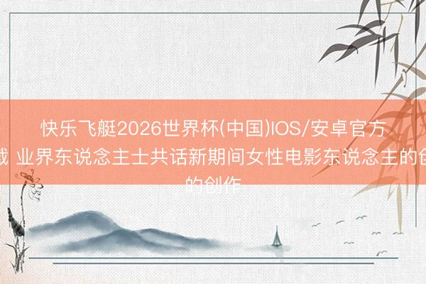 快乐飞艇2026世界杯(中国)IOS/安卓官方下载 业界东说念主士共话新期间女性电影东说念主的创作