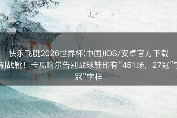 快乐飞艇2026世界杯(中国)IOS/安卓官方下载 特制战靴！卡瓦哈尔告别战球鞋印有“451场，27冠”字样