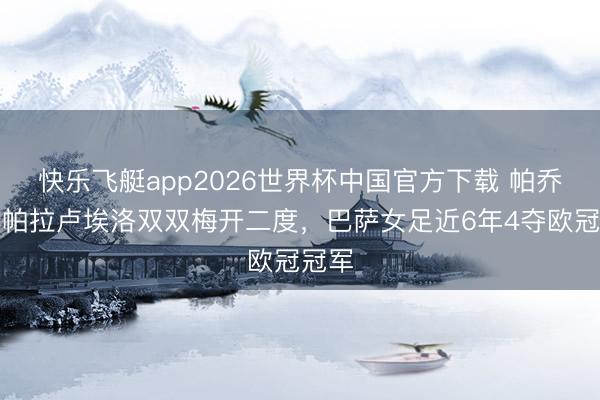 快乐飞艇app2026世界杯中国官方下载 帕乔尔、帕拉卢埃洛双双梅开二度，巴萨女足近6年4夺欧冠冠军