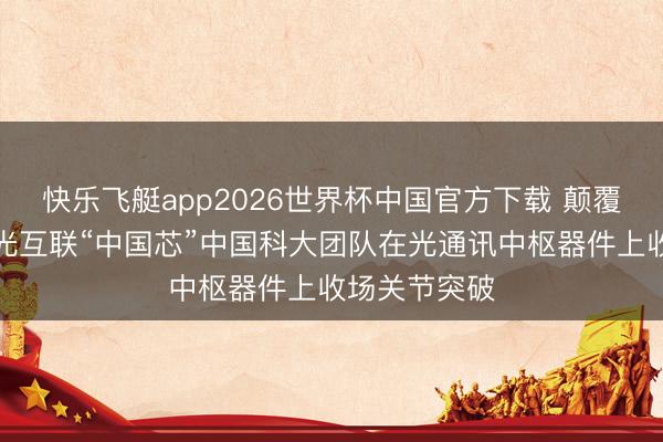 快乐飞艇app2026世界杯中国官方下载 颠覆性时刻建立光互联“中国芯”中国科大团队在光通讯中枢器件上收场关节突破