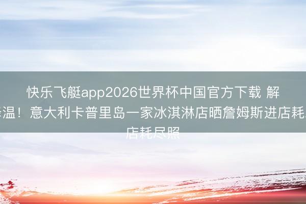 快乐飞艇app2026世界杯中国官方下载 解暑降温！意大利卡普里岛一家冰淇淋店晒詹姆斯进店耗尽照