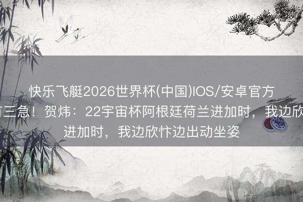 快乐飞艇2026世界杯(中国)IOS/安卓官方下载 东谈主有三急！贺炜：22宇宙杯阿根廷荷兰进加时，我边欣忭边出动坐姿