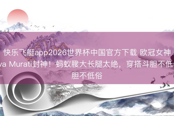 快乐飞艇app2026世界杯中国官方下载 欧冠女神Eva Murati封神！蚂蚁腰大长腿太绝，穿搭斗胆不低俗