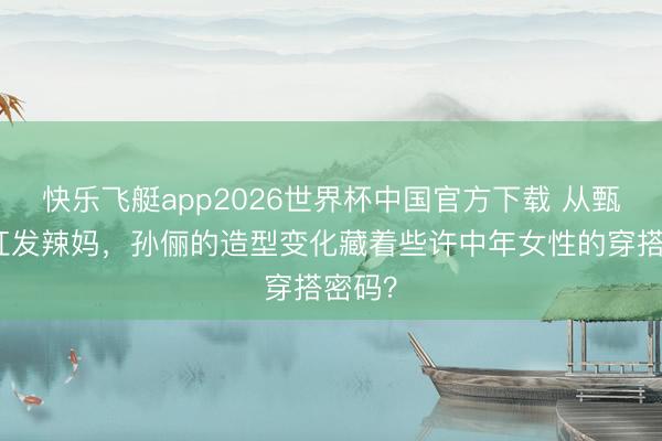 快乐飞艇app2026世界杯中国官方下载 从甄嬛到红发辣妈，孙俪的造型变化藏着些许中年女性的穿搭密码？