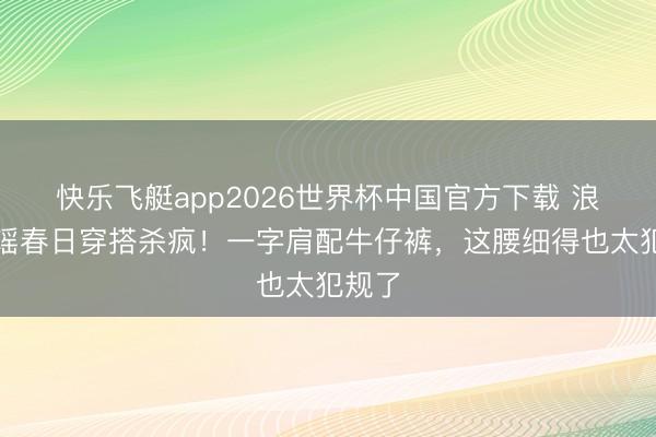 快乐飞艇app2026世界杯中国官方下载 浪姐陈瑶春日穿搭杀疯！一字肩配牛仔裤，这腰细得也太犯规了
