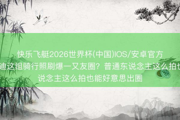 快乐飞艇2026世界杯(中国)IOS/安卓官方下载 为啥李兰迪这组骑行照刷爆一又友圈?普通东说念主这么拍也能好意思出圈