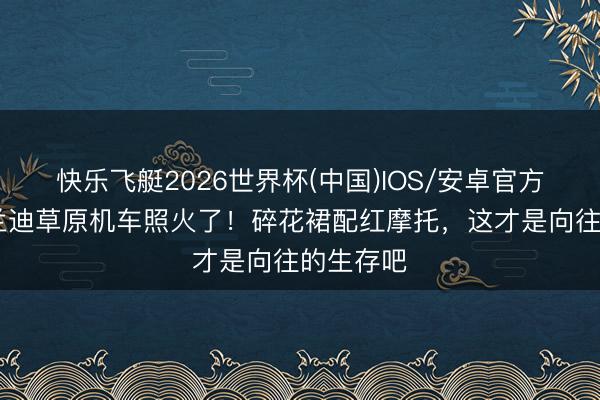 快乐飞艇2026世界杯(中国)IOS/安卓官方下载 李兰迪草原机车照火了！碎花裙配红摩托，这才是向往的生存吧