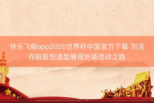 快乐飞艇app2026世界杯中国官方下载 刘浩存脏脏包造型展现扮装改动之路