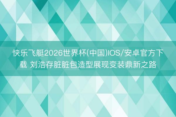 快乐飞艇2026世界杯(中国)IOS/安卓官方下载 刘浩存脏脏包造型展现变装鼎新之路