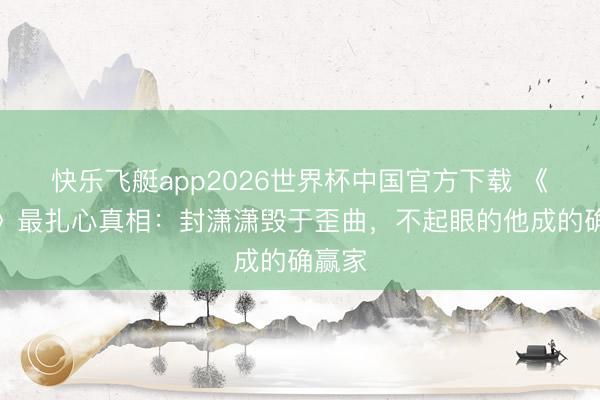 快乐飞艇app2026世界杯中国官方下载 《主角》最扎心真相：封潇潇毁于歪曲，不起眼的他成的确赢家