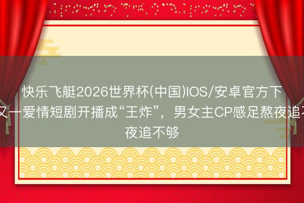 快乐飞艇2026世界杯(中国)IOS/安卓官方下载 又一爱情短剧开播成“王炸”，男女主CP感足熬夜追不够