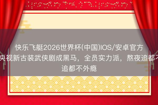 快乐飞艇2026世界杯(中国)IOS/安卓官方下载 央视新古装武侠剧成黑马，全员实力派，熬夜追都不外瘾
