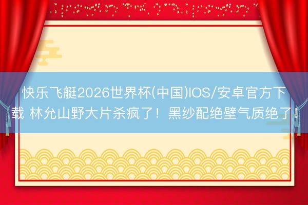 快乐飞艇2026世界杯(中国)IOS/安卓官方下载 林允山野大片杀疯了！黑纱配绝壁气质绝了！