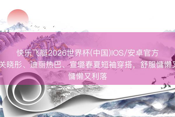 快乐飞艇2026世界杯(中国)IOS/安卓官方下载 关晓彤、迪丽热巴、宣璐春夏短袖穿搭,舒服慵懒又利落
