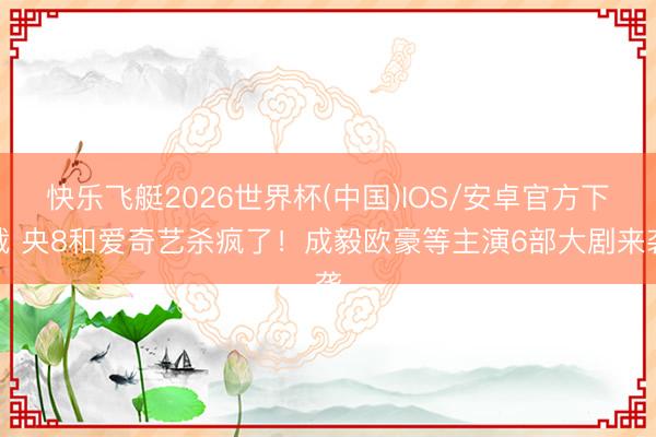 快乐飞艇2026世界杯(中国)IOS/安卓官方下载 央8和爱奇艺杀疯了！成毅欧豪等主演6部大剧来袭