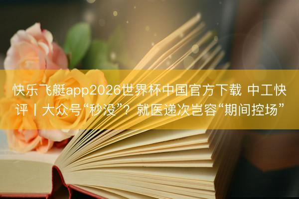 快乐飞艇app2026世界杯中国官方下载 中工快评丨大众号“秒没”？就医递次岂容“期间控场”