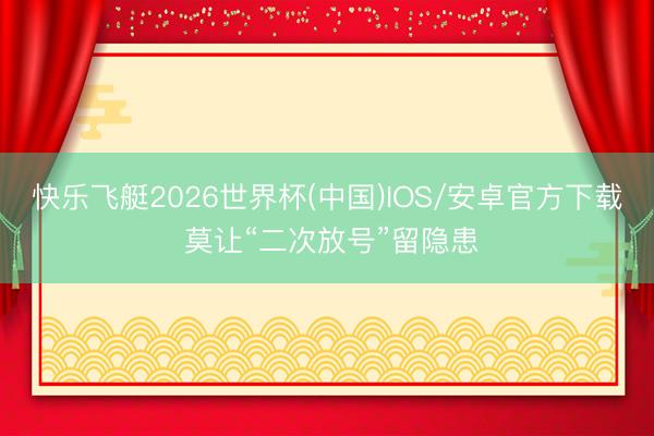快乐飞艇2026世界杯(中国)IOS/安卓官方下载 莫让“二次放号”留隐患